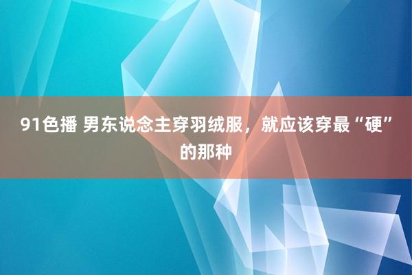 91色播 男东说念主穿羽绒服，就应该穿最“硬”的那种