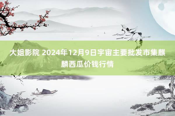 大姐影院 2024年12月9日宇宙主要批发市集麒麟西瓜价钱行情