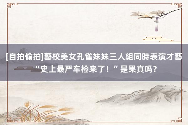 [自拍偷拍]藝校美女孔雀妹妹三人組同時表演才藝 “史上最严车检来了！”是果真吗？