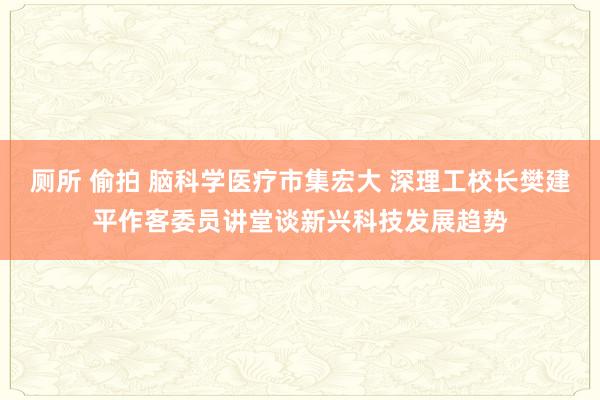 厕所 偷拍 脑科学医疗市集宏大 深理工校长樊建平作客委员讲堂谈新兴科技发展趋势