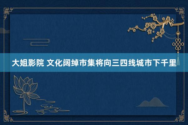 大姐影院 文化阔绰市集将向三四线城市下千里
