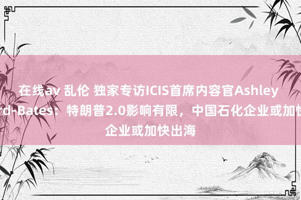 在线av 乱伦 独家专访ICIS首席内容官Ashley Byford-Bates：特朗普2.0影响有限，中国石化企业或加快出海