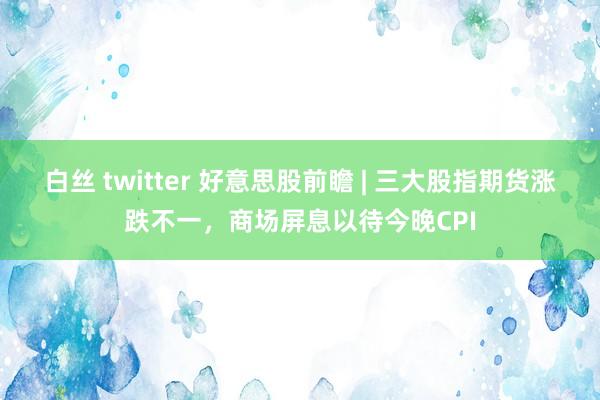 白丝 twitter 好意思股前瞻 | 三大股指期货涨跌不一，商场屏息以待今晚CPI