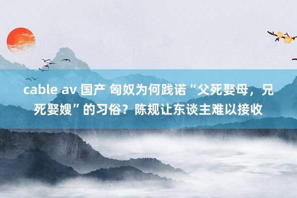 cable av 国产 匈奴为何践诺“父死娶母，兄死娶嫂”的习俗？陈规让东谈主难以接收
