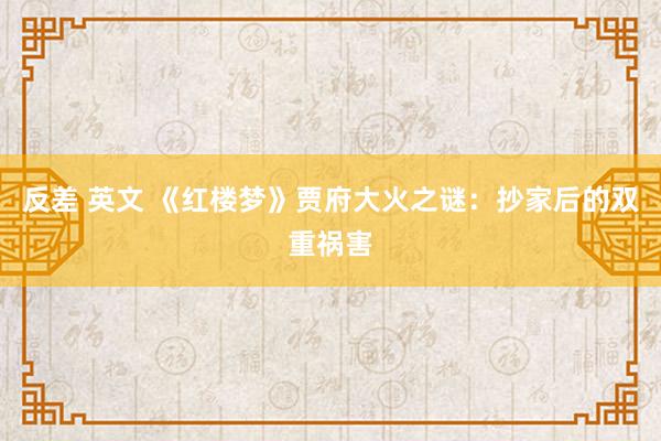 反差 英文 《红楼梦》贾府大火之谜：抄家后的双重祸害