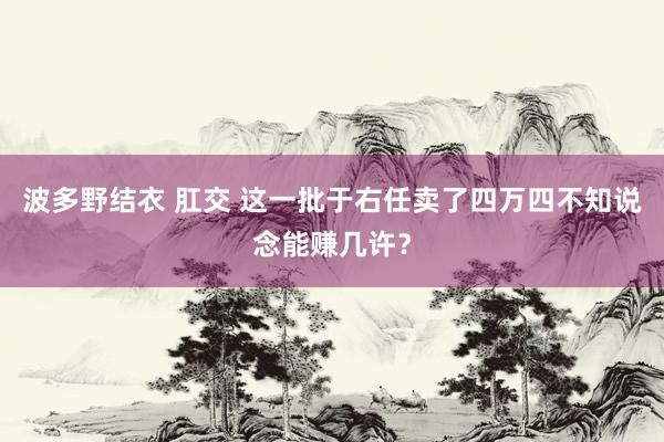波多野结衣 肛交 这一批于右任卖了四万四不知说念能赚几许？