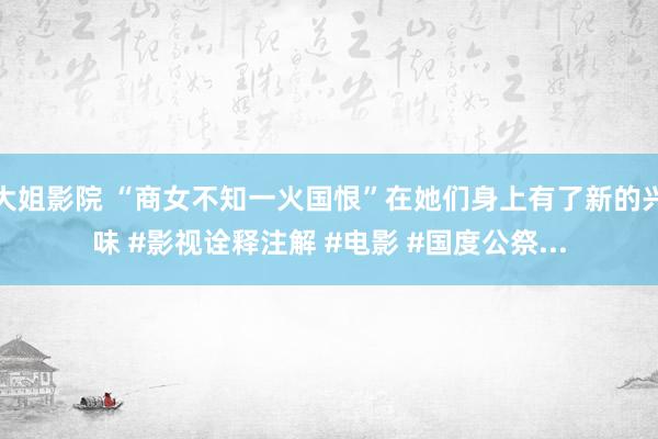大姐影院 “商女不知一火国恨”在她们身上有了新的兴味 #影视诠释注解 #电影 #国度公祭...