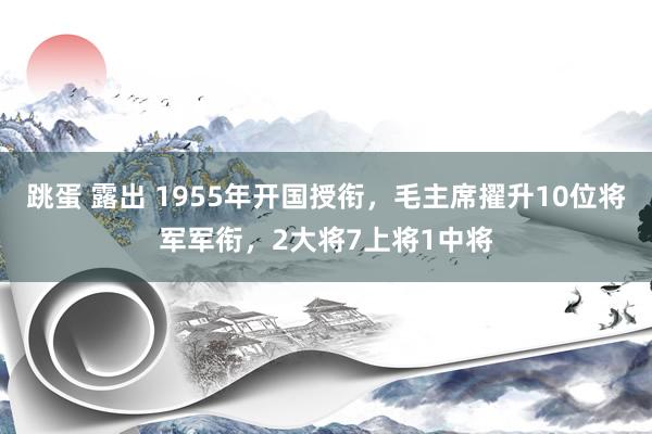 跳蛋 露出 1955年开国授衔，毛主席擢升10位将军军衔，2大将7上将1中将