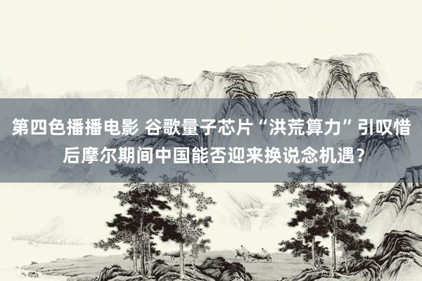 第四色播播电影 谷歌量子芯片“洪荒算力”引叹惜 后摩尔期间中国能否迎来换说念机遇？