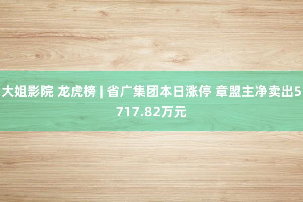 大姐影院 龙虎榜 | 省广集团本日涨停 章盟主净卖出5717.82万元