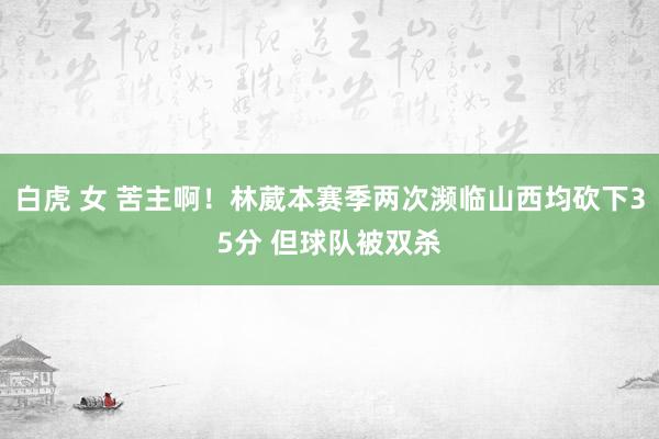 白虎 女 苦主啊！林葳本赛季两次濒临山西均砍下35分 但球队被双杀