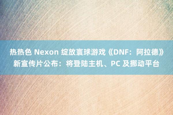 热热色 Nexon 绽放寰球游戏《DNF：阿拉德》新宣传片公布：将登陆主机、PC 及挪动平台