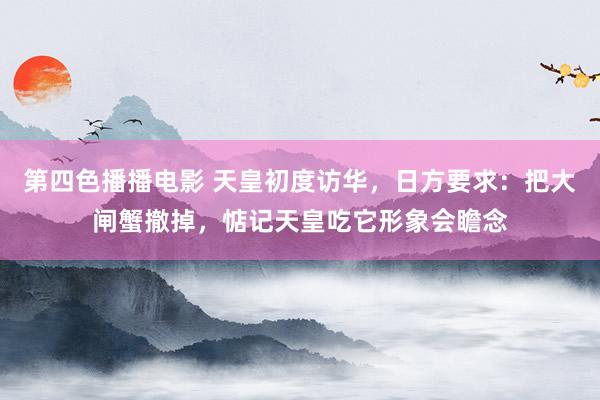 第四色播播电影 天皇初度访华，日方要求：把大闸蟹撤掉，惦记天皇吃它形象会瞻念