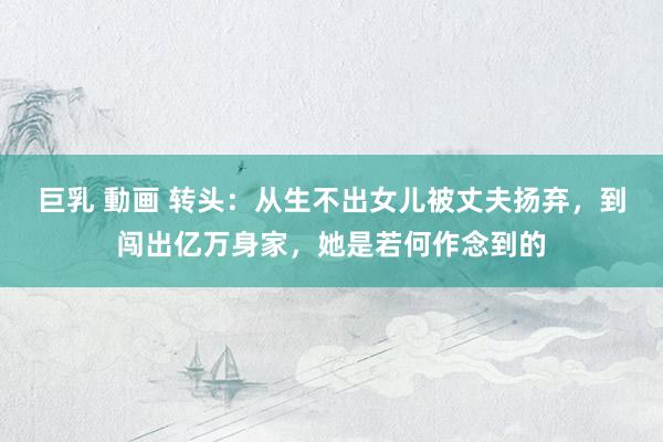 巨乳 動画 转头：从生不出女儿被丈夫扬弃，到闯出亿万身家，她是若何作念到的