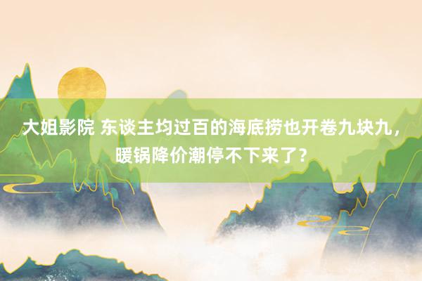 大姐影院 东谈主均过百的海底捞也开卷九块九，暖锅降价潮停不下来了？