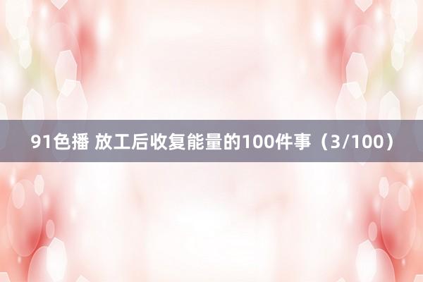 91色播 放工后收复能量的100件事（3/100）