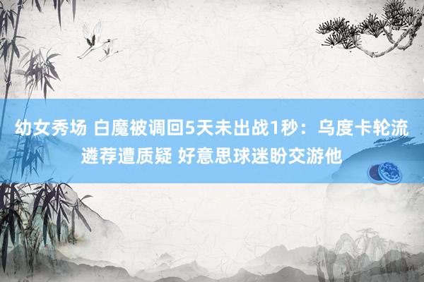 幼女秀场 白魔被调回5天未出战1秒：乌度卡轮流遴荐遭质疑 好意思球迷盼交游他