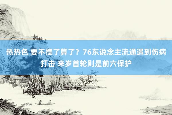 热热色 要不摆了算了？76东说念主流通遇到伤病打击 来岁首轮则是前六保护