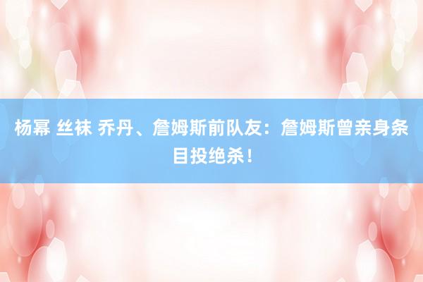 杨幂 丝袜 乔丹、詹姆斯前队友：詹姆斯曾亲身条目投绝杀！