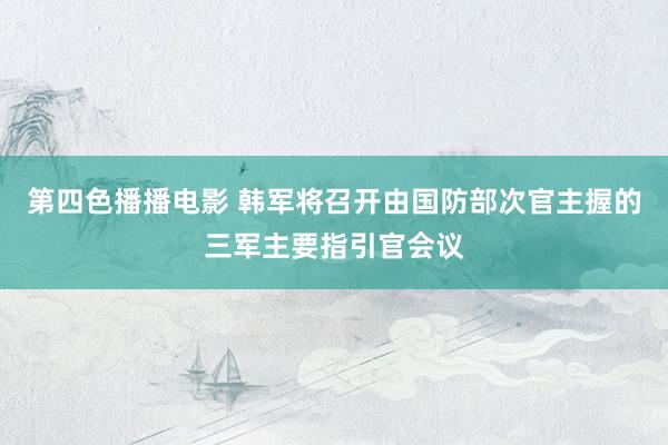 第四色播播电影 韩军将召开由国防部次官主握的三军主要指引官会议