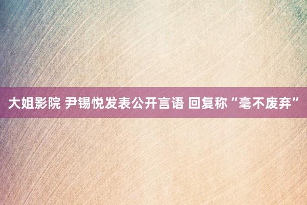 大姐影院 尹锡悦发表公开言语 回复称“毫不废弃”