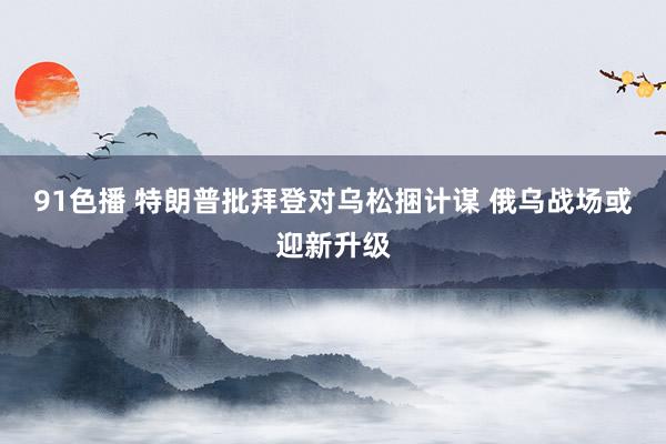 91色播 特朗普批拜登对乌松捆计谋 俄乌战场或迎新升级