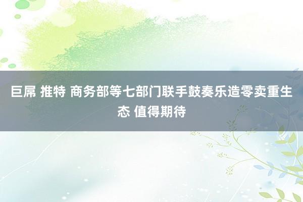 巨屌 推特 商务部等七部门联手鼓奏乐造零卖重生态 值得期待