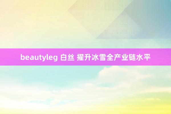 beautyleg 白丝 擢升冰雪全产业链水平