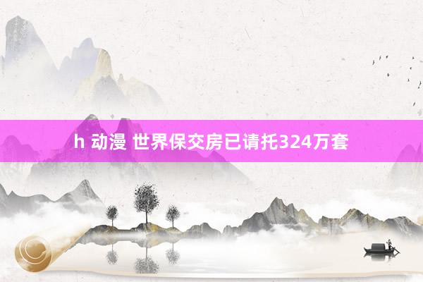 h 动漫 世界保交房已请托324万套