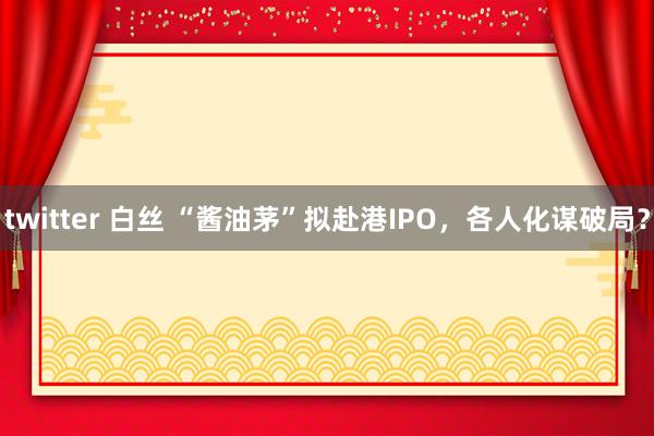 twitter 白丝 “酱油茅”拟赴港IPO，各人化谋破局？
