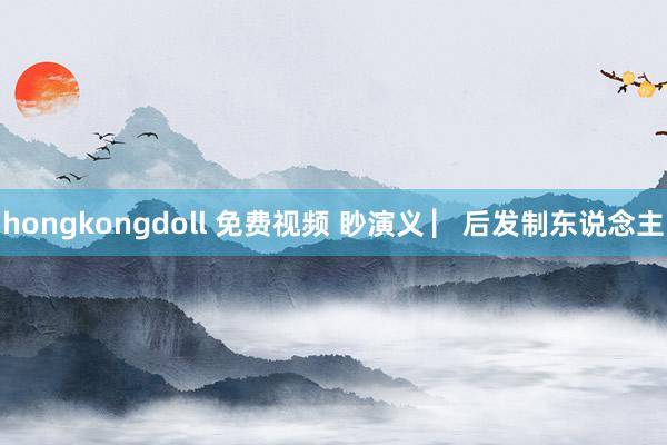 hongkongdoll 免费视频 眇演义 ▏后发制东说念主