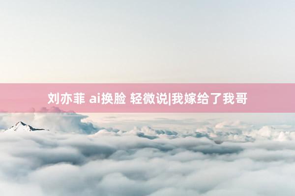 刘亦菲 ai换脸 轻微说|我嫁给了我哥