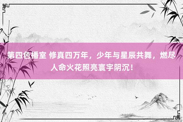 第四色播室 修真四万年，少年与星辰共舞，燃尽人命火花照亮寰宇阴沉！