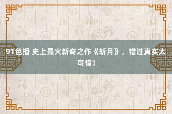 91色播 史上最火新奇之作《斩月》，错过真实太可惜！