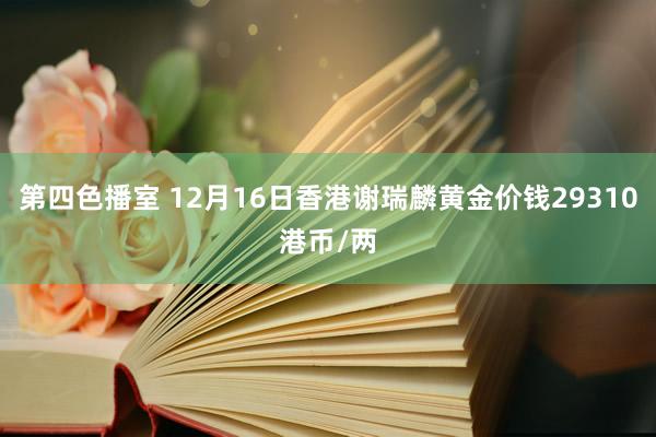 第四色播室 12月16日香港谢瑞麟黄金价钱29310港币/两
