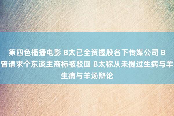 第四色播播电影 B太已全资握股名下传媒公司 B太公司曾请求个东谈主商标被驳回 B太称从未提过生病与羊汤辩论