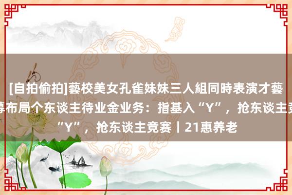 [自拍偷拍]藝校美女孔雀妹妹三人組同時表演才藝 事关银行、公募布局个东谈主待业金业务：指基入“Y”，抢东谈主竞赛丨21惠养老