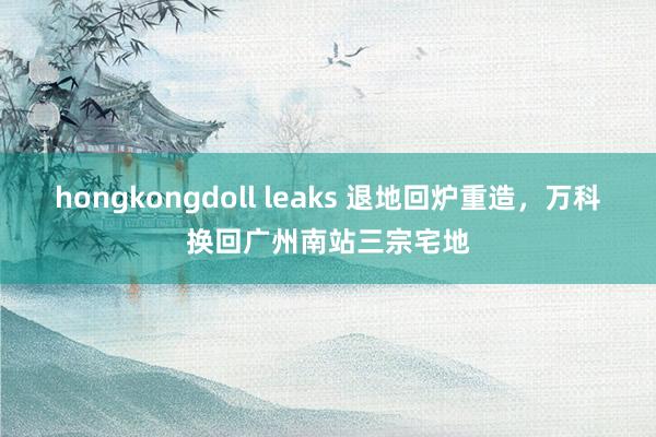 hongkongdoll leaks 退地回炉重造，万科换回广州南站三宗宅地