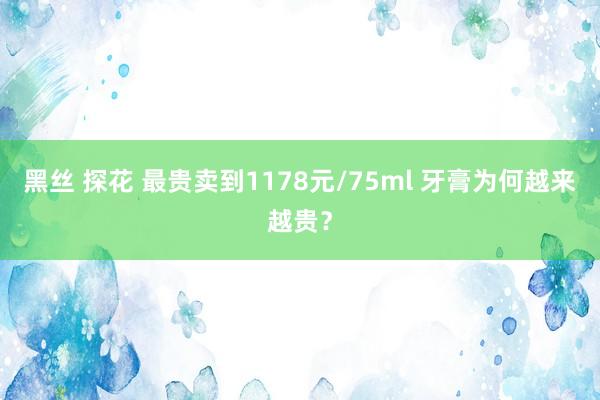 黑丝 探花 最贵卖到1178元/75ml 牙膏为何越来越贵？