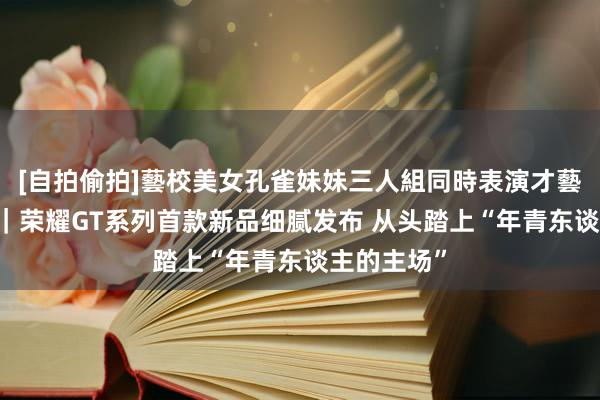 [自拍偷拍]藝校美女孔雀妹妹三人組同時表演才藝 海量财经｜荣耀GT系列首款新品细腻发布 从头踏上“年青东谈主的主场”