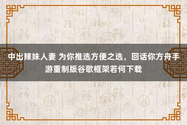 中出辣妹人妻 为你推选方便之选，回话你方舟手游重制版谷歌框架若何下载