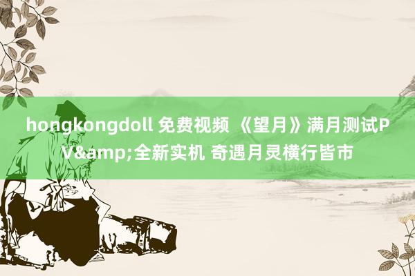 hongkongdoll 免费视频 《望月》满月测试PV&全新实机 奇遇月灵横行皆市