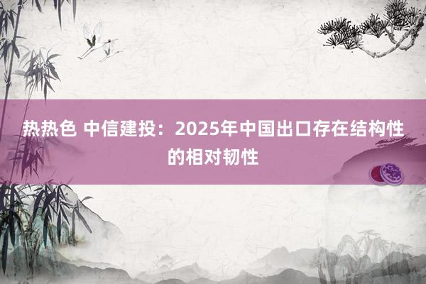 热热色 中信建投：2025年中国出口存在结构性的相对韧性