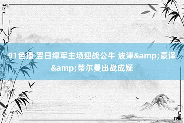 91色播 翌日绿军主场迎战公牛 波津&豪泽&蒂尔曼出战成疑