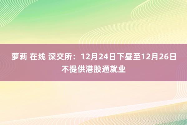 萝莉 在线 深交所：12月24日下昼至12月26日不提供港股通就业