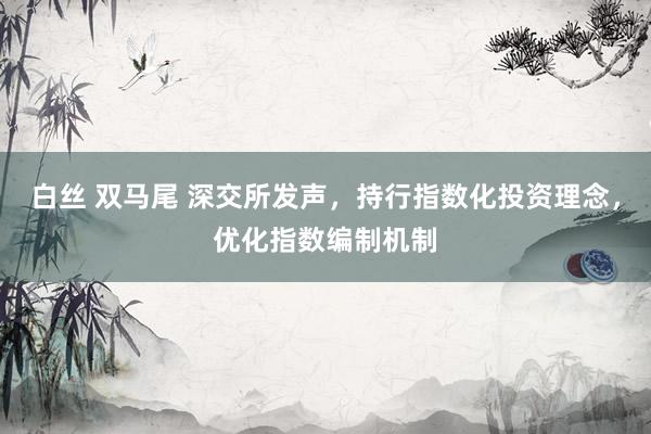 白丝 双马尾 深交所发声，持行指数化投资理念，优化指数编制机制