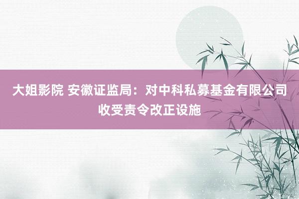 大姐影院 安徽证监局：对中科私募基金有限公司收受责令改正设施
