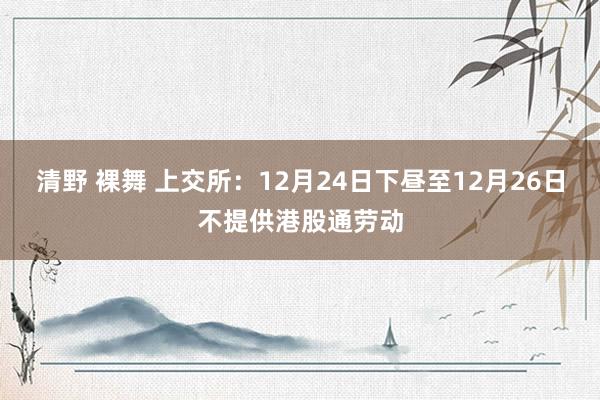 清野 裸舞 上交所：12月24日下昼至12月26日不提供港股通劳动