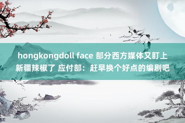hongkongdoll face 部分西方媒体又盯上新疆辣椒了 应付部：赶早换个好点的编剧吧