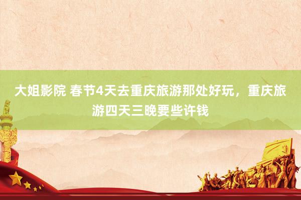 大姐影院 春节4天去重庆旅游那处好玩，重庆旅游四天三晚要些许钱